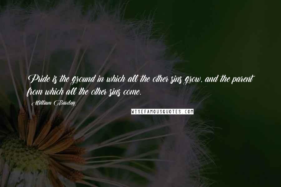 William Barclay Quotes: Pride is the ground in which all the other sins grow, and the parent from which all the other sins come.