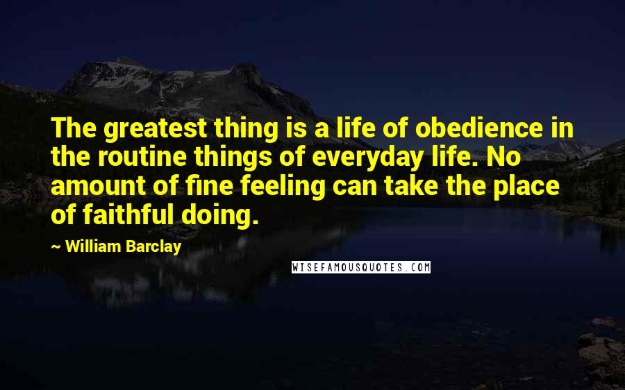 William Barclay Quotes: The greatest thing is a life of obedience in the routine things of everyday life. No amount of fine feeling can take the place of faithful doing.