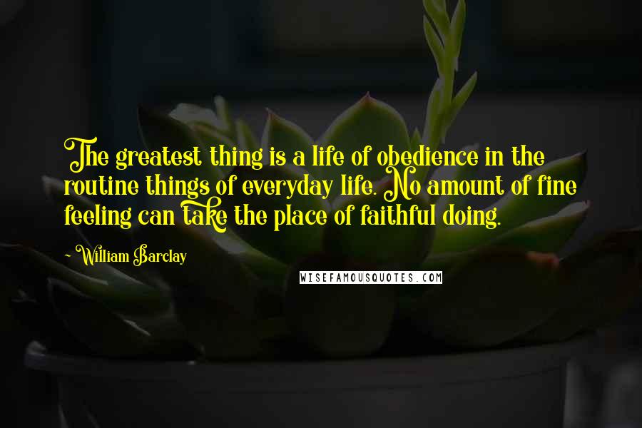 William Barclay Quotes: The greatest thing is a life of obedience in the routine things of everyday life. No amount of fine feeling can take the place of faithful doing.