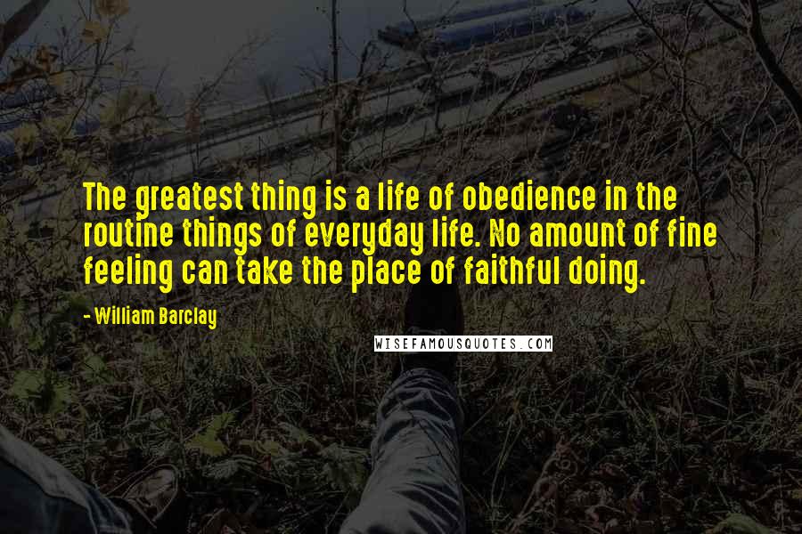 William Barclay Quotes: The greatest thing is a life of obedience in the routine things of everyday life. No amount of fine feeling can take the place of faithful doing.