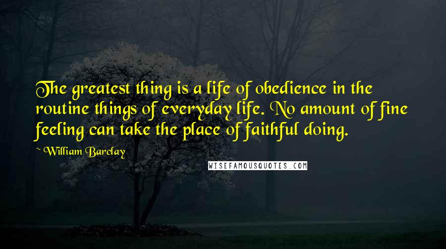 William Barclay Quotes: The greatest thing is a life of obedience in the routine things of everyday life. No amount of fine feeling can take the place of faithful doing.