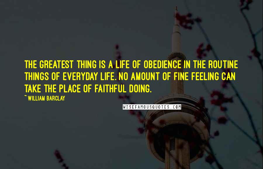 William Barclay Quotes: The greatest thing is a life of obedience in the routine things of everyday life. No amount of fine feeling can take the place of faithful doing.