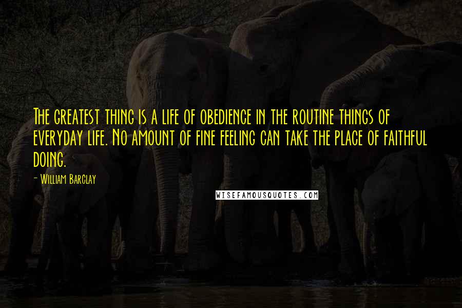 William Barclay Quotes: The greatest thing is a life of obedience in the routine things of everyday life. No amount of fine feeling can take the place of faithful doing.