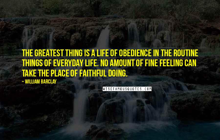 William Barclay Quotes: The greatest thing is a life of obedience in the routine things of everyday life. No amount of fine feeling can take the place of faithful doing.