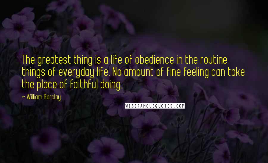 William Barclay Quotes: The greatest thing is a life of obedience in the routine things of everyday life. No amount of fine feeling can take the place of faithful doing.