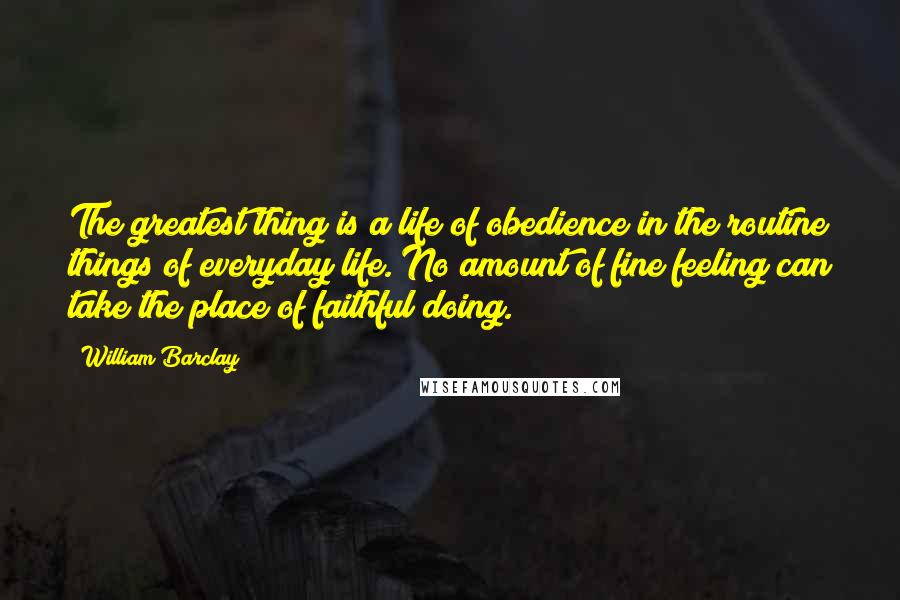 William Barclay Quotes: The greatest thing is a life of obedience in the routine things of everyday life. No amount of fine feeling can take the place of faithful doing.
