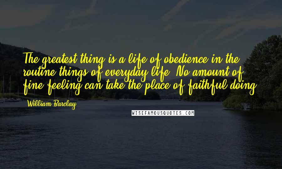 William Barclay Quotes: The greatest thing is a life of obedience in the routine things of everyday life. No amount of fine feeling can take the place of faithful doing.