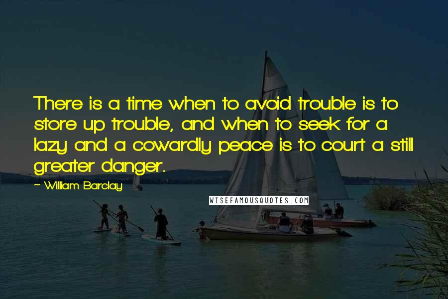 William Barclay Quotes: There is a time when to avoid trouble is to store up trouble, and when to seek for a lazy and a cowardly peace is to court a still greater danger.