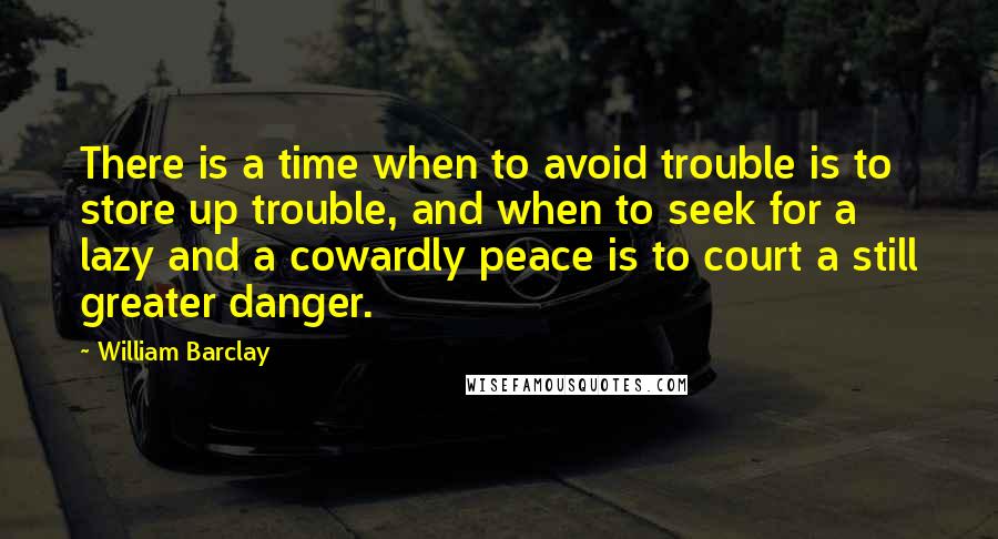 William Barclay Quotes: There is a time when to avoid trouble is to store up trouble, and when to seek for a lazy and a cowardly peace is to court a still greater danger.