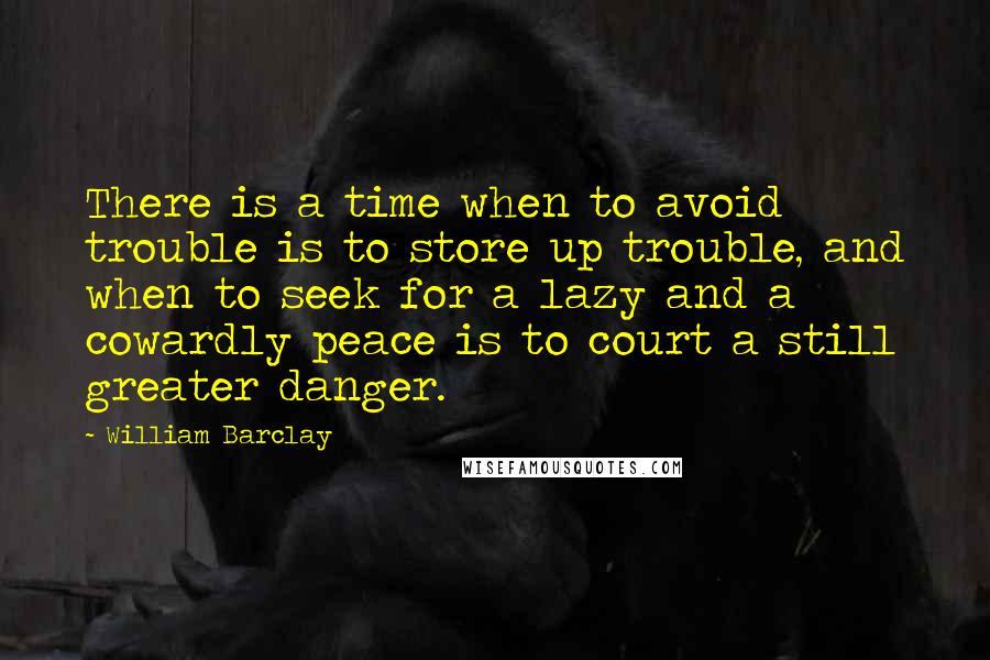 William Barclay Quotes: There is a time when to avoid trouble is to store up trouble, and when to seek for a lazy and a cowardly peace is to court a still greater danger.