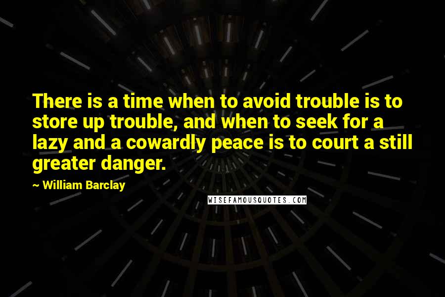 William Barclay Quotes: There is a time when to avoid trouble is to store up trouble, and when to seek for a lazy and a cowardly peace is to court a still greater danger.