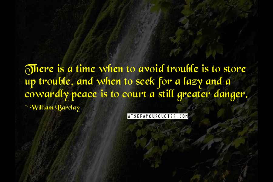 William Barclay Quotes: There is a time when to avoid trouble is to store up trouble, and when to seek for a lazy and a cowardly peace is to court a still greater danger.