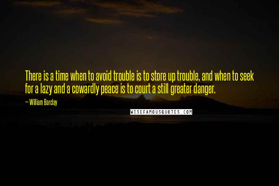 William Barclay Quotes: There is a time when to avoid trouble is to store up trouble, and when to seek for a lazy and a cowardly peace is to court a still greater danger.