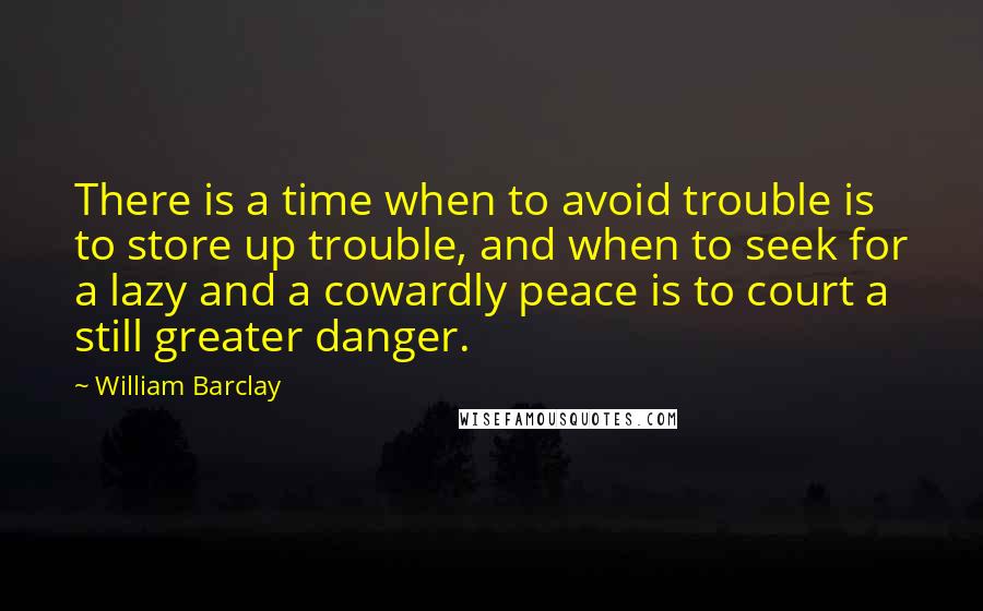 William Barclay Quotes: There is a time when to avoid trouble is to store up trouble, and when to seek for a lazy and a cowardly peace is to court a still greater danger.