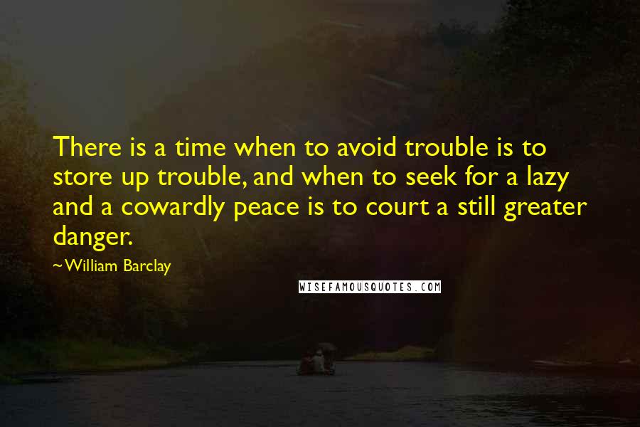 William Barclay Quotes: There is a time when to avoid trouble is to store up trouble, and when to seek for a lazy and a cowardly peace is to court a still greater danger.