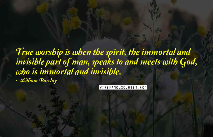 William Barclay Quotes: True worship is when the spirit, the immortal and invisible part of man, speaks to and meets with God, who is immortal and invisible.