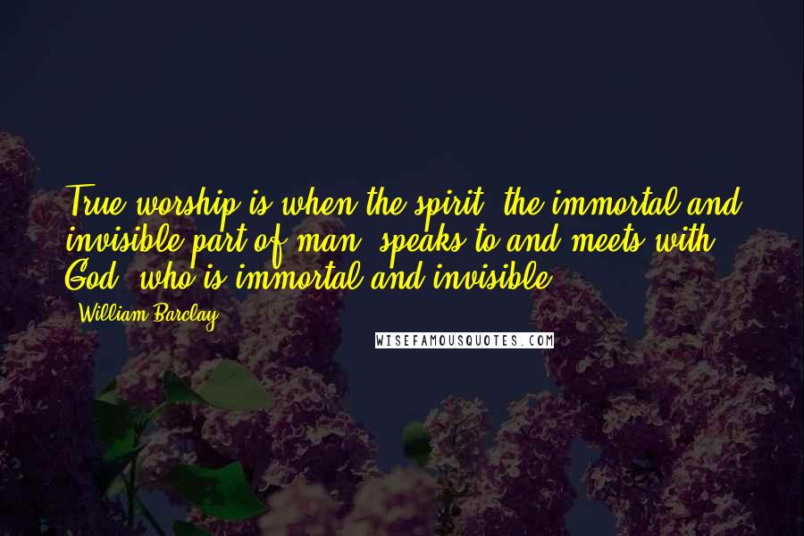 William Barclay Quotes: True worship is when the spirit, the immortal and invisible part of man, speaks to and meets with God, who is immortal and invisible.