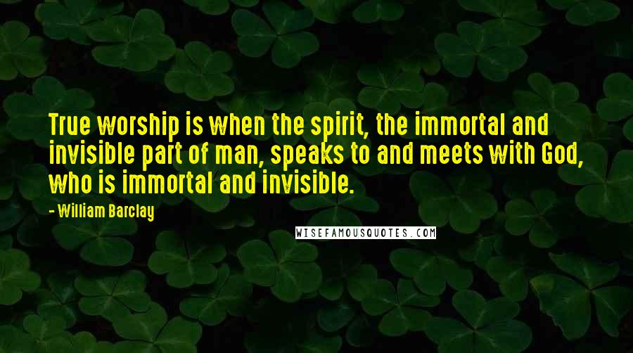 William Barclay Quotes: True worship is when the spirit, the immortal and invisible part of man, speaks to and meets with God, who is immortal and invisible.