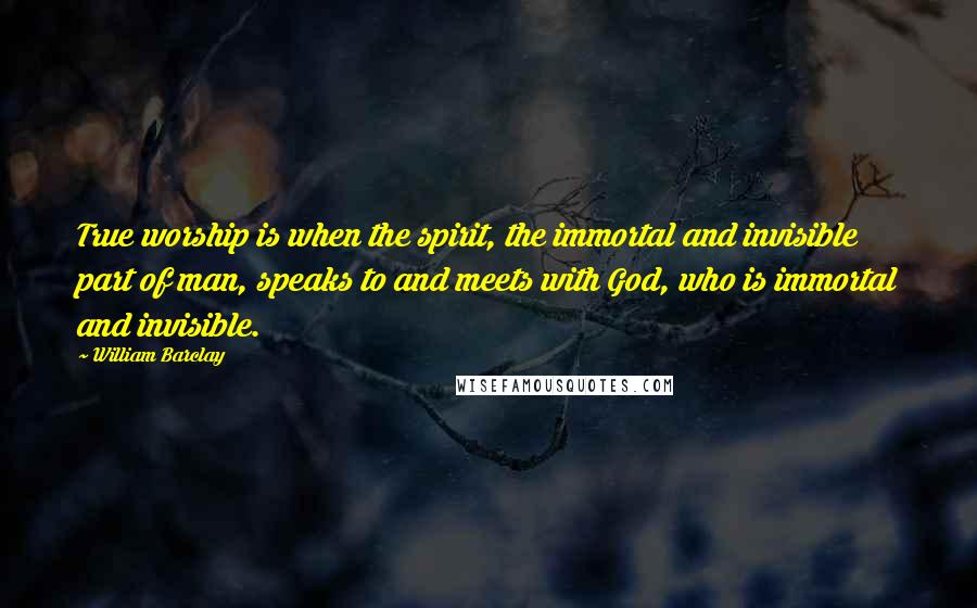 William Barclay Quotes: True worship is when the spirit, the immortal and invisible part of man, speaks to and meets with God, who is immortal and invisible.