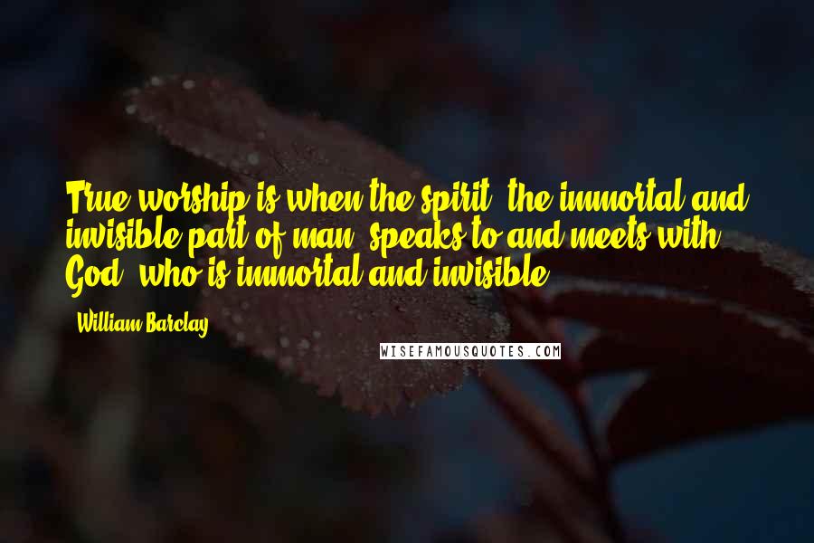 William Barclay Quotes: True worship is when the spirit, the immortal and invisible part of man, speaks to and meets with God, who is immortal and invisible.