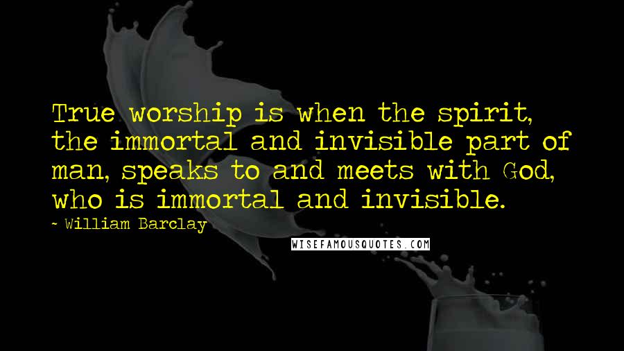 William Barclay Quotes: True worship is when the spirit, the immortal and invisible part of man, speaks to and meets with God, who is immortal and invisible.