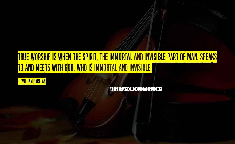 William Barclay Quotes: True worship is when the spirit, the immortal and invisible part of man, speaks to and meets with God, who is immortal and invisible.