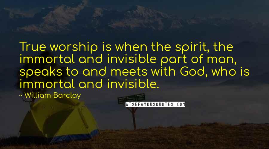 William Barclay Quotes: True worship is when the spirit, the immortal and invisible part of man, speaks to and meets with God, who is immortal and invisible.