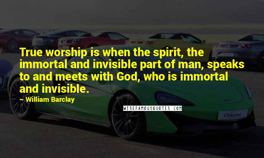 William Barclay Quotes: True worship is when the spirit, the immortal and invisible part of man, speaks to and meets with God, who is immortal and invisible.