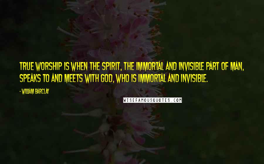 William Barclay Quotes: True worship is when the spirit, the immortal and invisible part of man, speaks to and meets with God, who is immortal and invisible.