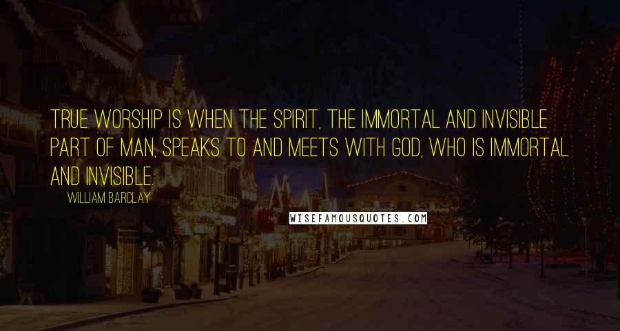 William Barclay Quotes: True worship is when the spirit, the immortal and invisible part of man, speaks to and meets with God, who is immortal and invisible.