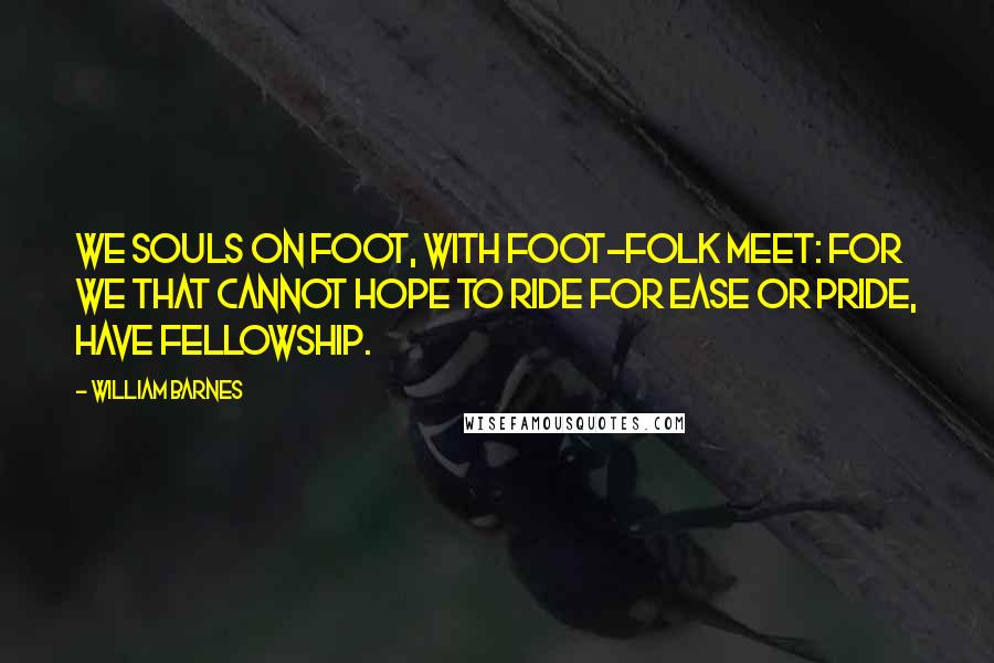 William Barnes Quotes: We souls on foot, with foot-folk meet: For we that cannot hope to ride For ease or pride, have fellowship.
