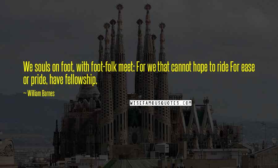 William Barnes Quotes: We souls on foot, with foot-folk meet: For we that cannot hope to ride For ease or pride, have fellowship.