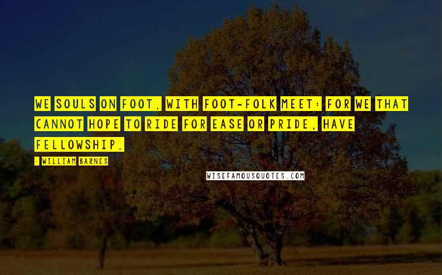 William Barnes Quotes: We souls on foot, with foot-folk meet: For we that cannot hope to ride For ease or pride, have fellowship.
