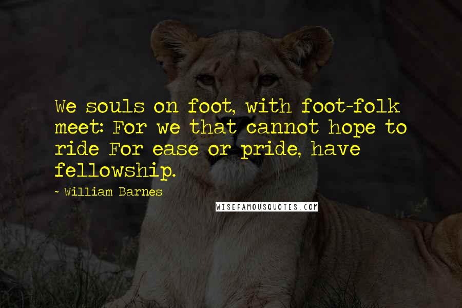 William Barnes Quotes: We souls on foot, with foot-folk meet: For we that cannot hope to ride For ease or pride, have fellowship.