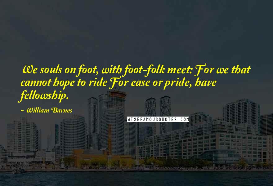 William Barnes Quotes: We souls on foot, with foot-folk meet: For we that cannot hope to ride For ease or pride, have fellowship.