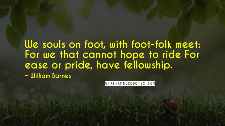 William Barnes Quotes: We souls on foot, with foot-folk meet: For we that cannot hope to ride For ease or pride, have fellowship.