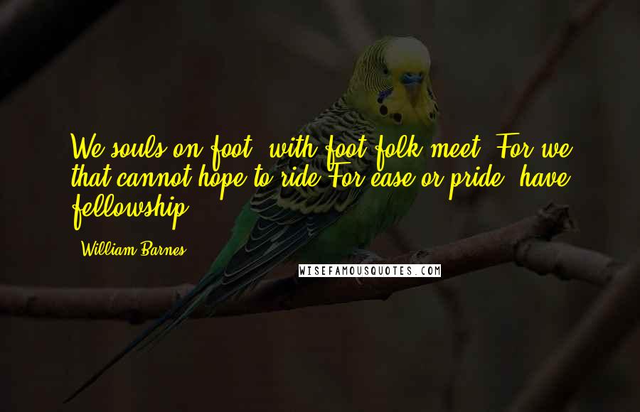 William Barnes Quotes: We souls on foot, with foot-folk meet: For we that cannot hope to ride For ease or pride, have fellowship.