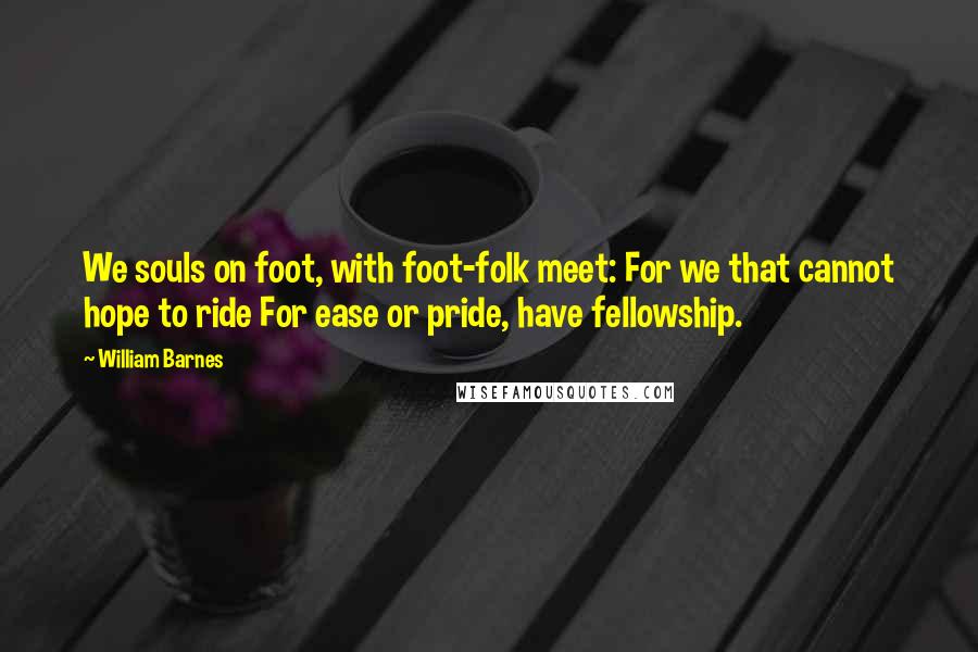William Barnes Quotes: We souls on foot, with foot-folk meet: For we that cannot hope to ride For ease or pride, have fellowship.
