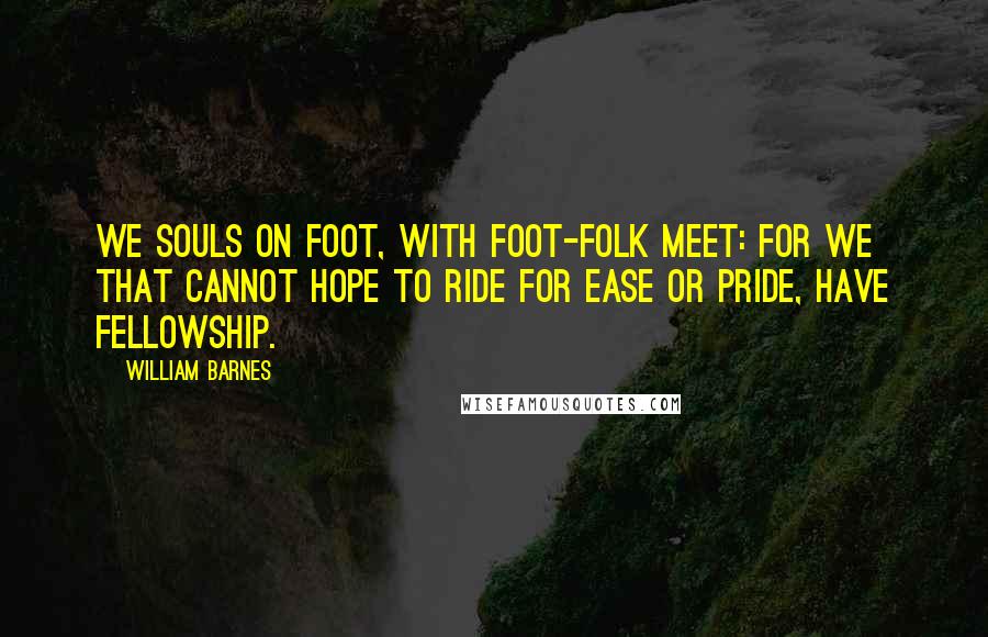 William Barnes Quotes: We souls on foot, with foot-folk meet: For we that cannot hope to ride For ease or pride, have fellowship.