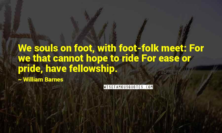 William Barnes Quotes: We souls on foot, with foot-folk meet: For we that cannot hope to ride For ease or pride, have fellowship.