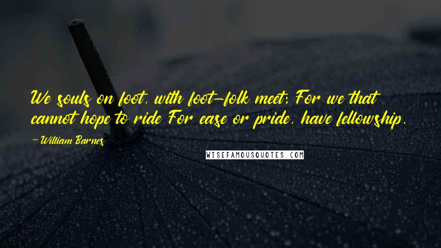 William Barnes Quotes: We souls on foot, with foot-folk meet: For we that cannot hope to ride For ease or pride, have fellowship.