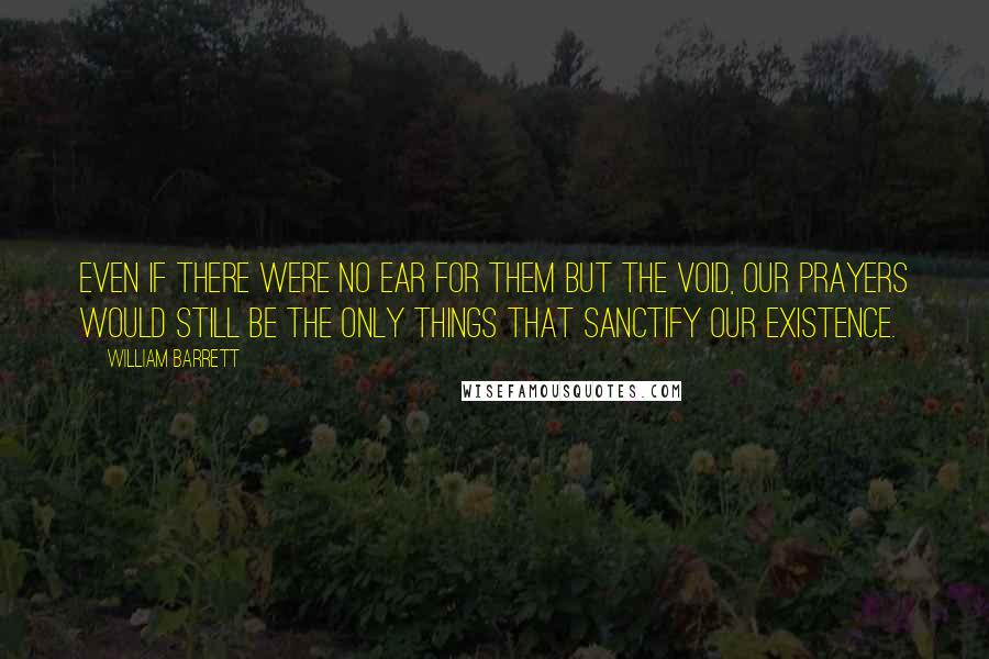 William Barrett Quotes: Even if there were no ear for them but the void, our prayers would still be the only things that sanctify our existence.