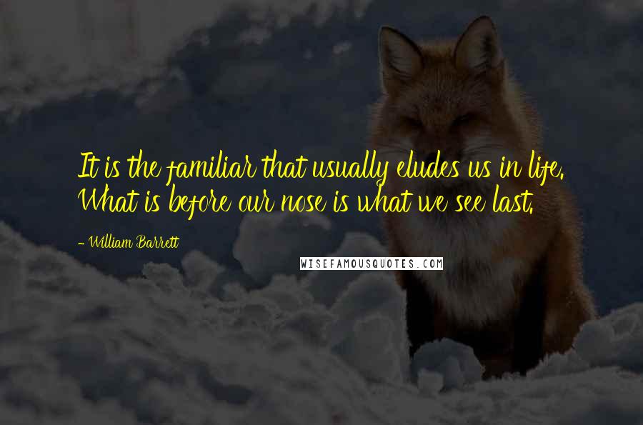 William Barrett Quotes: It is the familiar that usually eludes us in life. What is before our nose is what we see last.