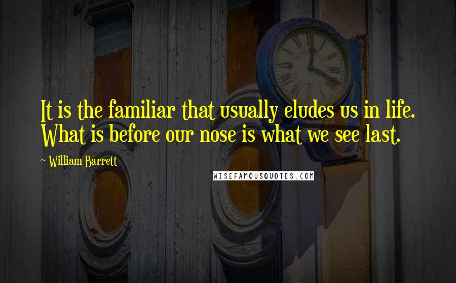 William Barrett Quotes: It is the familiar that usually eludes us in life. What is before our nose is what we see last.