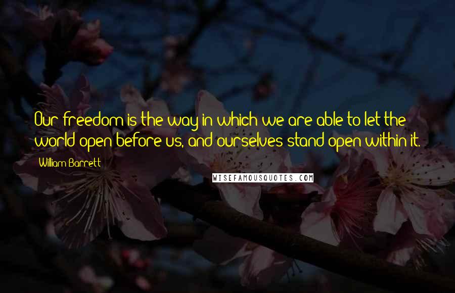 William Barrett Quotes: Our freedom is the way in which we are able to let the world open before us, and ourselves stand open within it.