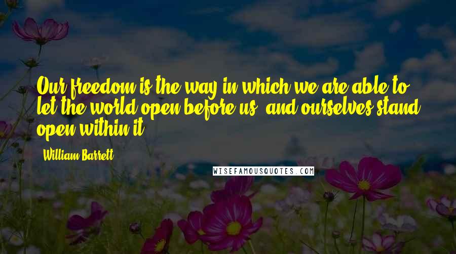 William Barrett Quotes: Our freedom is the way in which we are able to let the world open before us, and ourselves stand open within it.