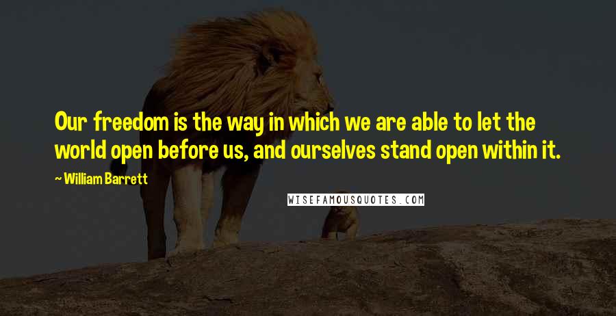 William Barrett Quotes: Our freedom is the way in which we are able to let the world open before us, and ourselves stand open within it.