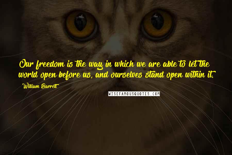 William Barrett Quotes: Our freedom is the way in which we are able to let the world open before us, and ourselves stand open within it.