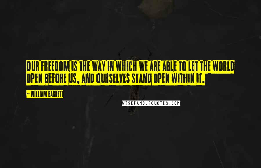 William Barrett Quotes: Our freedom is the way in which we are able to let the world open before us, and ourselves stand open within it.