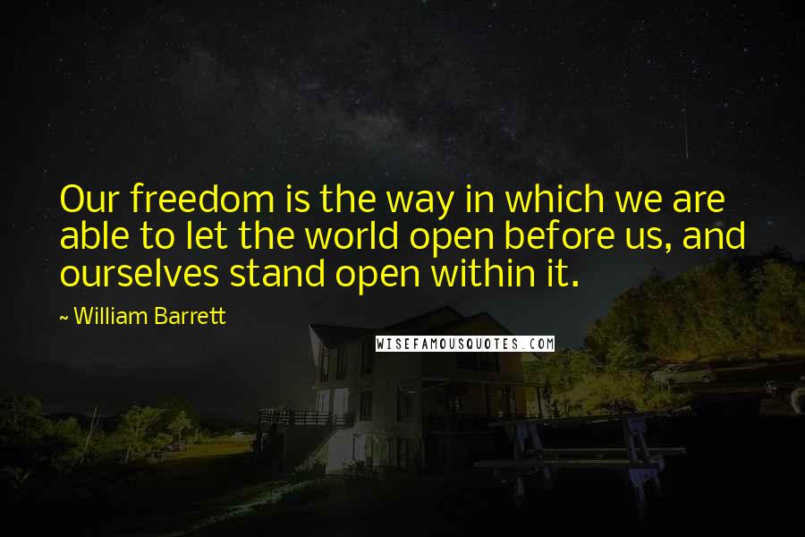 William Barrett Quotes: Our freedom is the way in which we are able to let the world open before us, and ourselves stand open within it.